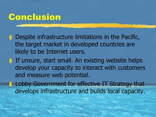 Conclusion Despite infrastructure limitations in the Pacific, the target market in developed countries are likely to be Internet users. If unsure, start small. An existing website helps develop your capacity to interact with customers and measure web potential.  Lobby Government for effective IT Strategy that develops infrastructure and builds local capacity.  