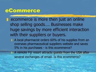 eCommerce ecommerce is more then just an online shop selling goods…. Businesses make huge savings by more efficient interaction with their suppliers or buyers. A local pharmacist orders 60% of his supplies from an overseas pharmaceutical suppliers website and saves 5% in his purchases - is this ecommerce?  A remote Fiji resort attracts guests from the USA after several exchanges of email. Is this ecommerce?   