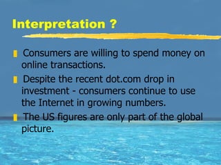 Interpretation ? Consumers are willing to spend money on online transactions.  Despite the recent dot.com drop in investment - consumers continue to use the Internet in growing numbers.  The US figures are only part of the global picture.  
