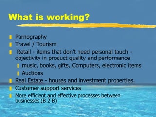 What is working?  Pornography Travel / Tourism Retail - items that don’t need personal touch - objectivity in product quality and performance  music, books, gifts, Computers, electronic items Auctions Real Estate - houses and investment properties. Customer support services More efficient and effective processes between  businesses (B 2 B) 