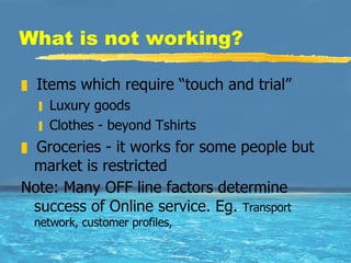 What is not working? Items which require “touch and trial” Luxury goods Clothes - beyond Tshirts Groceries - it works for some people but market is restricted  Note: Many OFF line factors determine success of Online service. Eg.  Transport network, customer profiles, 