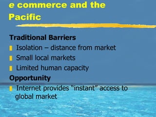 e  commerce and the Pacific Traditional Barriers Isolation – distance from market  Small local markets  Limited human capacity  Opportunity Internet provides “instant” access to global market 
