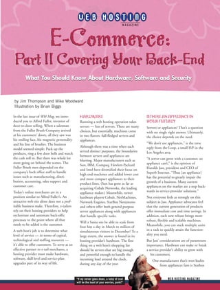 E-Commerce:
Part II Covering Your Back-End
         What You Should Know About Hardware, Software and Security


by Jim Thompson and Mike Woodward
Illustration by Brian Biggs

In the last issue of WH Mag, we intro-           HARDWARE                                    IS THERE AN APPLIANCE IN
duced you to Alfred Fuller, inventor of          Running a web hosting operation takes       YOUR FUTURE?
door-to-door selling. When a salesman            servers — lots of servers. There are many   Servers or appliances? That’s a question
from the Fuller Brush Company arrived            choices, but essentially, machines come     with no single right answer. Ultimately,
at his customers’ doors, all they saw was        in two flavors: full-fledged servers and    the choice depends on the need.
his smiling face, his magnetic personality       appliances.
and his line of brushes. The business                                                        “We don’t use appliances,” is the terse
                                                 Although there was a time when each         reply from the Loop, a small ISP in the
model seemed simple: Pack up the
                                                 served distinct purposes, the boundaries    Los Angeles area.
products, ring a few door bells and watch
                                                 between servers and appliances are
the cash roll in. But there was whole lot                                                    “A server can grow with a customer, an
                                                 blurring. Major manufacturers such as
more going on behind the scenes. The                                                         appliance can’t,” is the opinion of
                                                 Sun, IBM, Compaq, Hewlett-Packard
Fuller Brush men depended on the                                                             Haralds Jass, president and CEO of
                                                 and Intel have diversified their focus on
company’s back office staff to handle                                                        Superb Internet. “Thus [an appliance]
                                                 high end machines and added lower cost
issues such as manufacturing, distri-                                                        has the potential to greatly impair the
                                                 and more compact appliances to their
bution, accounting, sales support and                                                        growth of a business. Many current
                                                 product lines. (Sun has gone as far as
customer care.                                                                               appliances on the market are a step back-
                                                 acquiring Cobalt Networks, the leading
Today’s online merchants are in a                appliance maker.) Meanwhile, newer          wards in service-provider solutions.”
position similar to Alfred Fuller’s. An          hardware players Cobalt, NetMachines,       Not everyone feels as strongly on this
attractive web site alone does not a prof-       Network Engines, StarBox Netsystems         subject as Jass. Appliance advocates feel
itable business make. Therefore, e-tailers       and others offer both general purpose       that the current generation of products
rely on their hosting providers to help          server appliances along with appliances     offer immediate cost and time savings. In
orchestrate and automate back-offic              that handle specific tasks.                 addition, each new release brings more
processes to the point where all that                                                        robust, flexible and scalable machines.
                                                 Will a Santa site be able to scale from
needs to be added is the customer.                                                           Meanwhile, you can stack multiple units
                                                 four hits a day in March to million of
A web host’s job is to determine what            simultaneous visitors in December? To a     in a rack to quickly attain the function-
level of service — in terms of capital,          large extent, the answer is found in its    ality you need.
technological and staffing resources —           hosting provider’s hardware. The first      But Jass’ considerations are of paramount
it’s able to offer customers. To serve as an     thing on a web host’s shopping list         importance. Hardware can make or break
effective partner to e-tail merchants, a         should be servers that are big enough       a service provider’s ability to grow with
hosting provider must make hardware,             and powerful enough to handle the              his customers.
software, skill level and service-plan           incoming load around the clock,                 One manufacturer that’s won kudos
upgrades part of its way of life.                during any day of the year.                         from appliances fans is Starbox


                                               “If my server goes down, a lump of coal                      WEB HOSTING MAGAZINE
                                               will be the least of your worries, punk!”
 