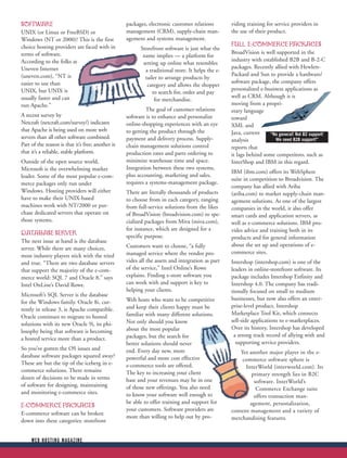 SOFTWARE                                           packages, electronic customer relations        viding training for service providers in
UNIX (or Linux or FreeBSD) or                      management (CRM), supply-chain man-            the use of their product.
Windows (NT or 2000)? This is the first            agement and systems management.
choice hosting providers are faced with in                                                        FULL E-COMMERCE PACKAGES
                                                         Storefront software is just what the
terms of software.                                                                                BroadVision is well supported in the
                                                          name implies — a platform for
According to the folks at                                                                         industry with established B2B and B-2-C
                                                          setting up online what resembles
Uneven Internet                                                                                   packages. Recently allied with Hewlett-
                                                           a traditional store. It helps the e-
(uneven.com), “NT is                                                                              Packard and Sun to provide a hardware/
                                                           tailer to arrange products by
easier to use than                                                                                software package, the company offers
                                                            category and allows the shopper
UNIX, but UNIX is                                                                                 personalized e-business applications as
                                                               to search for, order and pay
usually faster and can                                                                            well as CRM. Although it is
                                                                for merchandise.
run Apache.”                                                                                      moving from a propri-
                                                            The goal of customer-relations        etary language
A recent survey by                                 software is to enhance and personalize         toward
Netcraft (netcraft.com/survey/) indicates          online-shopping experiences with an eye        XML and
that Apache is being used on more web              to getting the product through the             Java, current     “No general! Not B2 support!
servers than all other software combined.          payment and delivery process. Supply-          analysis            We need B2B support!”
Part of the reason is that it’s free; another is   chain management solutions control             reports that
that it’s a reliable, stable platform.             production rates and parts ordering to         it lags behind some competitors, such as
Outside of the open source world,                  minimize warehouse time and space.             InterShop and IBM in this regard.
Microsoft is the overwhelming market               Integration between these two systems,
                                                                                                  IBM (ibm.com) offers its WebSphere
leader. Some of the most popular e-com-            plus accounting, marketing and sales,
                                                                                                  suite in competition to Broadvision. The
merce packages only run under                      requires a systems-management package.
                                                                                                  company has allied with Ariba
Windows. Hosting providers will either             There are literally thousands of products      (ariba.com) to market supply-chain man-
have to make their UNIX-based                      to choose from in each category, ranging       agement solutions. As one of the largest
machines work with NT/2000 or pur-                 from full-service solutions from the likes     companies in the world, it also offer
chase dedicated servers that operate on            of BroadVision (broadvision.com) to spe-       smart cards and application servers, as
those systems.                                     cialized packages from Miva (miva.com),        well as e-commerce solutions. IBM pro-
                                                   for instance, which are designed for a         vides advice and training both in its
DATABASE SERVER                                    specific purpose.                              products and for general information
The next issue at hand is the database
                                                   Customers want to choose, “a fully             about the set up and operations of e-
server. While there are many choices,
                                                   managed service where the vendor pro-          commerce sites.
most industry players stick with the tried
and true. “There are two database servers          vides all the assets and integration as part   Intershop (intershop.com) is one of the
that support the majority of the e-com-            of the service,” Intel Online’s Rowe           leaders in online-storefront software. Its
merce world: SQL 7 and Oracle 8,” says             explains. Finding e-store software you         package includes Intershop Enfinity and
Intel OnLine’s David Rowe.                         can work with and support is key to            Intershop 4.0. The company has tradi-
                                                   helping your clients.                          tionally focused on small to medium
Microsoft’s SQL Server is the database
                                                   Web hosts who want to be competitive           businesses, but now also offers an enter-
for the Windows family. Oracle 8i, cur-
                                                   and keep their clients happy must be           prise-level product, Intershop
rently in release 3, is Apache compatible.
                                                   familiar with many different solutions.        Marketplace Tool Kit, which connects
Oracle continues to migrate to hosted
                                                   Not only should you know                       sell-side applications to e-marketplaces.
solutions with its new Oracle 9i, its phi-
                                                   about the most popular                         Over its history, Intershop has developed
losophy being that software is becoming
                                                   packages, but the search for                    a strong track record of allying with and
a hosted service more than a product.
                                                   better solutions should never                    supporting service providers.
So you’ve gotten the OS issues and                 end. Every day new, more                           Yet another major player in the e-
database software packages squared away?           powerful and more cost effective                    commerce software sphere is
These are but the tip of the iceberg in e-         e-commerce tools are offered.                        InterWorld (interworld.com). Its
commerce solutions. There remains                  The key to increasing your client                       primary strength lies in B2C
dozen of decisions to be made in terms             base and your revenues may be in one                     software. InterWorld’s
of software for designing, maintaining             of those new offerings. You also need                     Commerce Exchange suite
and monitoring e-commerce sites.                   to know your software well enough to                     offers transaction man-
                                                   be able to offer training and support for              agement, personalization,
E-COMMERCE PACKAGES
                                                   your customers. Software providers are         content management and a variety of
E-commerce software can be broken
                                                   more than willing to help out by pro-          merchandising features.
down into these categories: storefront


     WEB HOSTING MAGAZINE
 