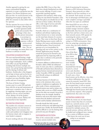 Another approach to giving the con-                    vendors like IBM, Cisco or Sun, they            kind of monitoring for intrusion.
sumer a personalized shopping                          likely have already familiarized you with       Known as IDS (Intrusion Detection
experience is to put a real person into the            their security offerings. If you’re a start-    Systems), these protocols are either
equation. Live Person (liveperson.com)                 up provider, patching together                  installed on the host machines or on
does just that. At crucial junctures in the            equipment and customers, while trying           the network. Each system, of course,
shopping process pop-ups appear that                   to keep one step ahead of intruders, some       has its advantages and blind spots, and
allow the consumer to chat online with a               of the first places you should visit are the    more complete coverage is provided
live operator.                                         web sites of these vendors. All of them         when the two types are combined.
The live operator has access to data col-              offer a wide range of services and infor-       Host-based IDS are not as fast as
lected from the shopper, allowing them                 mation to help you better address               network IDS, but their strengths
                to answer questions intelli-           security concerns.                              include stronger intrusion analysis.
                  gently and accurately. One           Firewalls, which are a combination of           Additionally, they focus on data specific
                   advantage is that, since            hardware and software implementing              to the host and have a lower entry cost
                  this live person interaction         security between two or more networks,          than network systems. IDS operate by
                            is occurring in a          are the most basic element of a security        examining the system, event and
                             chat format, the          system. They come in three basic flavors:       security logs on Windows NT and the
                             operator is able to       Packet filtering routers restrict traffic by    syslog in a UNIX environment. Since
“Your live operator went to     service several        looking at the sources and destinations of      they are using logs containing actual
   lunch. Say hello to a        customers at a         individual packets. Proxy/circuit level         events, they can verify whether a
 smooth operator, baby!”
                                time. The use          gateways act as an intermediary by              given attack
of ASP technology also means there is no               requiring each user to first connect to the     was successful.
hardware or software to install.                       firewall. Application proxy firewalls           One of the flaws
                                                       extend the proxy/circuit firewall to the        of an IDS is that
CREATING A MARKETPLACE                                 application level by inspecting traffic to      they cannot
The next step beyond hosting a single                  ensure that it conforms to the particular       detect every type
store is to combine individual storefronts             application’s protocol.                         of intrusion,
into a larger marketplace. Such a collabo-
                                                       A common addition or enhancement to a           most notably,
rative effort can pay big dividends
                                                       firewall is called a DMZ (de-militarized        those that are
including links between multiple mer-
                                                       zone). In most cases, this is a combination     launched from the key-
chants’ sites, group buying opportunities
                                                       of firewalls and bastion hosts (themselves a    board of a critical
and the sharing of software and
                                                       gateway between internal and external net-      server and, therefore,
hardware. Another plus is that shoppers
                                                       works). Generally a DMZ sits outside the        don’t cross the network.
can be kept in-house and not be lost to
                                                       main firewall, acting as an additional          In such cases, a host-
the competition. For the web host, this
                                                       barrier to intrusion.                           based system can be effective. since they
translates into more flexibility, higher
                                                       The basic function of a firewall is to          can detect infiltrations that may be
profits and ease of management.
                                                       restrict to the minimum what a service          unseen by network- based IDS. Also,
The focus of Actinic Catalog                                                                           since the host-based system examines
                                                       requires to implement an application. In
(actinic.com) is to assist ISPs and web                                                                de-encrypted data, it will see attacks
                                                       other words, it limits communications.
hosts with the set-up and maintenance of                                                               that can be missed by a network system.
                                                       Internal systems may need to initiate con-
multi-store e-commerce sites. It does so                                                               Although host-based systems don’t offer
                                                       nections with a server on a DMZ network,
by supplying a hosting engine, pre-con-                                                                true real-time response, when properly
                                                       but not the other way around. Access for a
figured to run on a service provider’s                                                                 implemented, they come very close.
                                                       database server, for example, should be
servers. Release 3.0 of the product
                                                       limited to web servers that retrieve infor-
received excellent reviews. Release 4.0                                                                NETWORK-BASED IDS
                                                       mation from the database and internal
was launched in late September.                                                                        While the initial cost of a host-based
                                                       systems used by database administrators.
                                                                                                       system is lower than that of a network-
SECURITY CONCERNS                                      Firewalls should also hide internal             based one, network systems can be
The number-one consumer concern in                     network architecture and addressing from        strategically deployed to monitor traffic
making purchases over the Internet is                  external users. Finally, the firewall should    destined for multiple systems. On
security. Buyers want assurances that                  itself be difficult to scan by limiting what    network systems, software only has to
credit card numbers won’t disappear into               protocols may pass through it.                  be loaded and configured once, instead
the Internet cloud, only to reappear in                                                                of on a variety of different systems.
some hacker’s computer.                                INTRUSION DETECTION                               This lowers the total cost of own-
                                                       Most of the commercially available                     ership in an enterprise
If you’re working with one of the major
                                                       security systems include some                            environment.
                                                   “North Korea just called. For a couple of bags of
     WEB HOSTING MAGAZINE                             rice, we can put our network in the DMZ.”
 