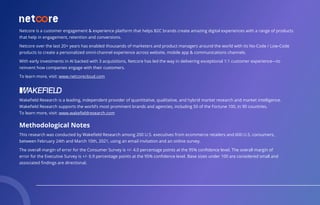 Netcore is a customer engagement & experience platform that helps B2C brands create amazing digital experiences with a range of products
that help in engagement, retention and conversions.
Netcore over the last 20+ years has enabled thousands of marketers and product managers around the world with its No-Code / Low-Code
products to create a personalized omni-channel experience across website, mobile app & communications channels.
With early investments in AI backed with 3 acquisitions, Netcore has led the way in delivering exceptional 1:1 customer experience—to
reinvent how companies engage with their customers.
To learn more, visit: www.netcorecloud.com
Wakeﬁeld Research is a leading, independent provider of quantitative, qualitative, and hybrid market research and market intelligence.
Wakeﬁeld Research supports the world’s most prominent brands and agencies, including 50 of the Fortune 100, in 90 countries.
To learn more, visit: www.wakeﬁeldresearch.com
Methodological Notes
This research was conducted by Wakeﬁeld Research among 200 U.S. executives from ecommerce retailers and 600 U.S. consumers,
between February 24th and March 10th, 2021, using an email invitation and an online survey. 
The overall margin of error for the Consumer Survey is +/- 4.0 percentage points at the 95% conﬁdence level. The overall margin of
error for the Executive Survey is +/- 6.9 percentage points at the 95% conﬁdence level. Base sizes under 100 are considered small and
associated ﬁndings are directional. 
 