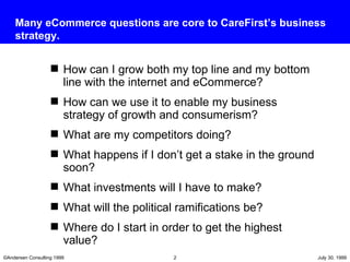 How can I grow both my top line and my bottom line with the internet and eCommerce? How can we use it to enable my business strategy of growth and consumerism? What are my competitors doing? What happens if I don’t get a stake in the ground soon? What investments will I have to make? What will the political ramifications be? Where do I start in order to get the highest value? Many eCommerce questions are core to CareFirst’s business strategy. 
