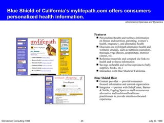 Blue Shield of California’s mylifepath.com offers consumers personalized health information. Features Personalized health and wellness information on fitness and nutrition, parenting, women’s health, pregnancy, and alternative health Discounts on mylifepath alternative health and wellness services, such as nutrition counselors, massage, yoga classes, acupuncture, exercise classes, etc. Reference materials and screened site links to health and wellness information Savings on health and wellness products (baby supplies, books, etc.) Interaction with Blue Shield of California Blue Shield Role Content provider — provide consumer-focused information and content organization  Integrator — partner with BabyCenter, Barnes & Noble, Fogdog Sports as well as numerous alternative and traditional healthcare practitioners to provide intentions-focused experience 