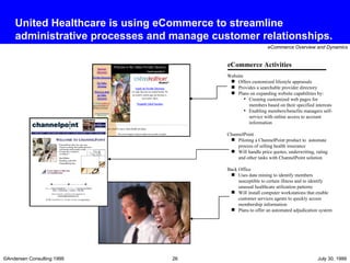 United Healthcare is using eCommerce to streamline administrative processes and manage customer relationships. Website Offers customized lifestyle appraisals Provides a searchable provider directory Plans on expanding website capabilities by: Creating customized web pages for members based on their specified interests  Enabling members/benefits managers self-service with online access to account information ChannelPoint Piloting a ChannelPoint product to  automate process of selling health insurance Will handle price quotes, underwriting, rating and other tasks with ChannelPoint solution Back Office Uses data mining to identify members susceptible to certain illness and to identify unusual healthcare utilization patterns Will install computer workstations that enable customer services agents to quickly access membership information Plans to offer an automated adjudication system eCommerce Activities 