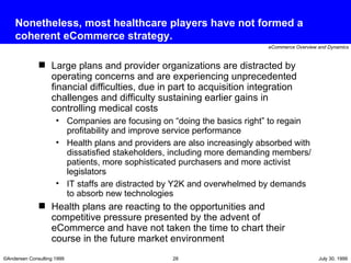 Nonetheless, most healthcare players have not formed a coherent eCommerce strategy. Large plans and provider organizations are distracted by operating concerns and are experiencing unprecedented financial difficulties, due in part to acquisition integration challenges and difficulty sustaining earlier gains in controlling medical costs Companies are focusing on “doing the basics right” to regain profitability and improve service performance  Health plans and providers are also increasingly absorbed with dissatisfied stakeholders, including more demanding members/patients, more sophisticated purchasers and more activist legislators IT staffs are distracted by Y2K and overwhelmed by demands to absorb new technologies Health plans are reacting to the opportunities and competitive pressure presented by the advent of eCommerce and have not taken the time to chart their course in the future market environment 