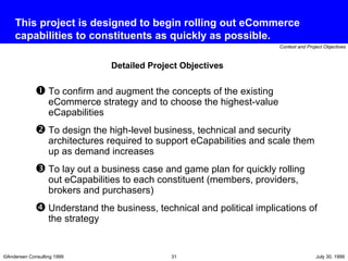 This project is designed to begin rolling out eCommerce capabilities to constituents as quickly as possible. To confirm and augment the concepts of the existing eCommerce strategy and to choose the highest-value eCapabilities To design the high-level business, technical and security architectures required to support eCapabilities and scale them up as demand increases To lay out a business case and game plan for quickly rolling out eCapabilities to each constituent (members, providers, brokers and purchasers) Understand the business, technical and political implications of the strategy Detailed Project Objectives 