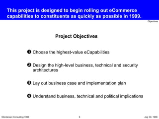 This project is designed to begin rolling out eCommerce capabilities to constituents as quickly as possible in 1999. Choose the highest-value eCapabilities Design the high-level business, technical and security architectures Lay out business case and implementation plan  Understand business, technical and political implications Project Objectives 