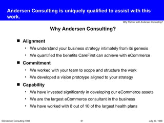 Andersen Consulting is uniquely qualified to assist with this work. Alignment We understand your business strategy intimately from its genesis We quantified the benefits CareFirst can achieve with eCommerce Commitment We worked with your team to scope and structure the work We developed a vision prototype aligned to your strategy Capability We have invested significantly in developing our eCommerce assets We are the largest eCommerce consultant in the business We have worked with 8 out of 10 of the largest health plans Why Andersen Consulting? 