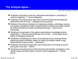 The Analysts Agree.... “ Andersen Consulting is now the undisputed world leader in consulting on systems integration.” -  Fortune Magazine “ Andersen Consulting towers above the rest of the field and has distanced itself further from its rivals.” -  Management Consultancy Andersen Consulting’s emphasis on integrating strategy, technology, process and change management skills is helping clients overcome the chaos caused by shifting markets and rapidly changing technology”  - Client Server Computing “ [Andersen is] exemplary of the global, decentralized, knowledge-sharing organization.  They are among the best I’ve run into.”  - James Brian Quinn, Author of Intelligent Enterprise “ [Andersen Consulting] can’t seem to do anything wrong...[it] experiences significant growth worldwide, retains its clients and always retools a step ahead without missing a beat.”  - Datamation “ Andersen Consulting remains lean and hungry and is not resting on any of the laurels it has won.”  - INPUT “ [Andersen Consulting is] one of the few firms that all other competitors in the market, large and small, aspire to beat for client engagements”  - Gartner Group 