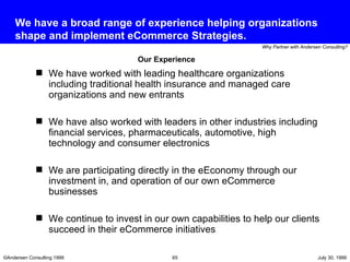 We have a broad range of experience helping organizations shape and implement eCommerce Strategies. We have worked with leading healthcare organizations including traditional health insurance and managed care organizations and new entrants  We have also worked with leaders in other industries including financial services, pharmaceuticals, automotive, high technology and consumer electronics We are participating directly in the eEconomy through our investment in, and operation of our own eCommerce businesses We continue to invest in our own capabilities to help our clients succeed in their eCommerce initiatives Our Experience 