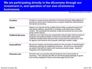We are participating directly in the eEconomy through our investment in, and operation of our own eCommerce businesses. Covation is a joint venture with Bank of America (formerly NationsBank) to provide an eCommerce infrastructure to support healthcare administrative transaction processing.  Covation Qpass is an internet service enabler that provides a payment solution for web-based retailing, specifically to facilitate small ticket sales of digital content.  We developed the business model and products and are a part owner of this venture Qpass ViaWorld is an internal service organization that provides internet access to Andersen Consulting travelers to book and modify airline reservations.  ViaWorld includes direct web and voice access and has reduced our cost for agency commissions and computer reservation system usage.  ViaWorld Services We are an investor and business partner for this provider of internet-based distribution solutions for healthcare insurance.  As part of our partnership, we assist ChannelPoint clients with business process design,  systems integration and implementation. ChannelPoint iFlourish.com is a pure play internet portal we are in the process of launching.  This company will offer an intentions-based package of goods and services targeted at active consumers aged 45 and over. iFlourish.com 