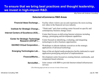 To ensure that we bring best practices and thought leadership, we invest in high-impact R&D. Selected eCommerce R&D Areas Facility where visitors can see and experience the most exciting new ideas in the financial services industry “ Think tank” and client working center focused on specific and contemporary business change issues Center that focuses on delivering Internet solutions including strategy, prototyping and development capabilities  Center focused on identifying, evaluating, and integrating technologies to drive business opportunities Workshops to educate industry executives on the strategic applications of advanced technology State-of-the-art digital media production facility dedicated to rapid application prototyping and proof of implementation  Development centre focused on creating Internet, multimedia, and component-based solutions Joint venture with BBN to provide Internet-related infrastructure services Financial Ideas Exchange… Institute for Strategic Change... Internet Centers of Excellence (ICE)…   Center for Strategic Technology Research (CSTaR ® ) … DAVINCI Virtual Corporation… Emerging Technologies Lab… FinancialWorks… ServiceNet… (The following pages provide an overview of some of these areas) 