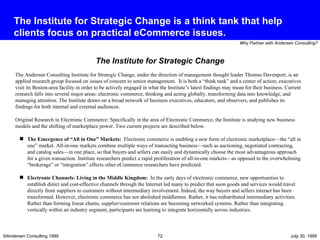 The Institute for Strategic Change is a think tank that help clients focus on practical eCommerce issues. The Andersen Consulting Institute for Strategic Change, under the direction of management thought leader Thomas Davenport, is an applied research group focused on issues of concern to senior management.  It is both a “think tank” and a center of action; executives visit its Boston-area facility in order to be actively engaged in what the Institute’s latest findings may mean for their business. Current research falls into several major areas: electronic commerce, thinking and acting globally, transforming data into knowledge, and managing attention. The Institute draws on a broad network of business executives, educators, and observers, and publishes its findings for both internal and external audiences.   Original Research in Electronic Commerce:   Specifically in the area of Electronic Commerce, the Institute is studying new business models and the shifting of marketplace power. Two current projects are described below.  The Emergence of “All in One” Markets:  Electronic commerce is enabling a new form of electronic marketplace—the “all in one” market. All-in-one markets combine multiple ways of transacting business—such as auctioning, negotiated contracting, and catalog sales—in one place, so that buyers and sellers can easily and dynamically choose the most advantageous approach for a given transaction. Institute researchers predict a rapid proliferation of all-in-one markets—as opposed to the overwhelming “brokerage” or “integration” effects other eCommerce researchers have predicted.  Electronic Channels: Living in the Middle Kingdom:   In the early days of electronic commerce, new opportunities to establish direct and cost-effective channels through the Internet led many to predict that soon goods and services would travel directly from suppliers to customers without intermediary involvement. Indeed, the way buyers and sellers interact has been transformed. However, electronic commerce has not abolished middlemen. Rather, it has redistributed intermediary activities. Rather than forming linear chains, supplier/customer relations are becoming networked systems. Rather than integrating vertically within an industry segment, participants are learning to integrate horizontally across industries. The Institute for Strategic Change 