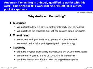 Andersen Consulting is uniquely qualified to assist with this work.  Our price for this work will be $700,000 plus out-of-pocket expenses. Alignment We understand your business strategy intimately from its genesis We quantified the benefits CareFirst can achieve with eCommerce Commitment We worked with your team to scope and structure the work We developed a vision prototype aligned to your strategy Capability We have invested significantly in developing our eCommerce assets We are the largest eCommerce consultant in the business We have worked with 8 out of 10 of the largest health plans Why Andersen Consulting? 
