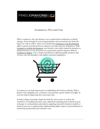                                     Ecommerce- Pros and Cons<br />With e-commerce, the way business was conducted has undergone a drastic change. It has brought in a lot of opportunities and convenience for both the buyers as well as sellers. There is no doubt that ecommerce web development offers a good economical boost to almost every type and size of business. With ecommerce website development, any business can easily expand its margins to global horizons. It can also focus on a particular market segment. With an ecommerce design, even a small sized business offering quality products and services can rub shoulders with highly esteemed competitors. <br />E-commerce can help immensely in establishing the business identity. With a feature rich shopping cart, a business can generate a good volume of traffic. It can also help in improving the conversion rate. <br />It makes things extremely simple for both the store owner as well as the customers. Everything becomes easy, right from changing prices listed on your web page or customization of products; applying innovative business models or business process re-engineering; implementing higher degree of specialization or enhancing productivity and customer care.<br />E-commerce also helps in collecting and managing valuable customer-related information, including customer ordering patterns. This helps in building a comprehensive customer database. This database vitally sharpens a business' marketing and promotion strategies to be remarkably on target. E-commerce also helps in improving work relations with your business partners. It helps in minimizing supply chain inefficiencies and helps to lessen delivery delays. Thus it makes a business more confident about its business collaborations with its suppliers and service companies.  <br />Another good feature of e-commerce is that it streamlines the entire back end business process. It boosts the speed and efficiency of the business activities. It also helps to enhance the user experience. Due to the ease and convenience offered by it, e-commerce has simply become indispensable. It provides a number of benefits to customers. It benefits the society as well as it lessens the burden of infrastructure and office complexes.<br />However, apart from this vast list of features, e-commerce does have its share of shortcomings. There are some privacy and security issues that keep people concerned and in a dilemma as to whether provide their personal information during an online transaction or not. Some of the technical disadvantages include insufficient telecommunications bandwidth and ever evolving software tools. It is important to hire a good ecommerce web design company to ensure that you get the best results within a stipulated time period. Always do a thorough research before zeroing in on a company.<br />By PixelCrayons:-<br />http://www.pixelcrayons.com/<br />