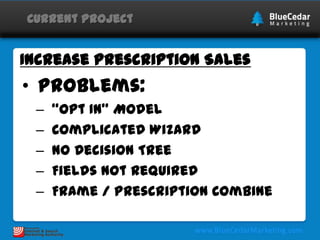 Current Project

Increase Prescription Sales

• Problems:
–
–
–
–
–

“Opt In” Model
Complicated Wizard
No Decision Tree
Fields Not Required
Frame / Prescription Combine

 
