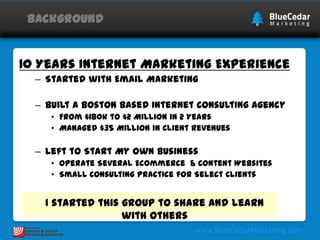 Background

10 Years Internet Marketing Experience
– Started with Email Marketing
– Built a Boston based Internet Consulting Agency
• From $180k to $2 Million in 2 Years
• Managed $35 Million in Client Revenues

– Left to Start My Own Business
• Operate Several Ecommerce & Content Websites
• Small Consulting Practice for Select Clients

I started this group to share and learn
with others

 
