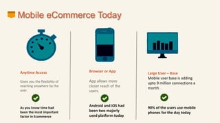 Mobile eCommerce Today
Anytime Access
Gives you the flexibility of
reaching anywhere by the
user.
As you know time had
been the most important
factor in Ecommerce
Browser or App
App allows more
closer reach of the
users.
Android and iOS had
been two majorly
used platform today
Large User – Base
Mobile user base is adding
upto 9 million connections a
month .
90% of the users use mobile
phones for the day today
 