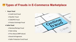Types of Frauds in E-Commerce Marketplace24
• Buyer fraud
○ Credit Card Fraud
○ Reseller Fraud
○ COD/RTO Fraud
○ Product Exchange Fraud
● Seller fraud
○ Reviews/Ratings Fraud
○ Fake Listing
○ Price Abuse (MRP abuse)
○ Brand Infringement
○ Seller Protection Fund Fraud
 