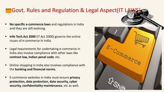 
 No specific e-commerce laws and regulations in India
and they are still evolving.
 Info Tech Act 2000 (IT Act 2000) governs the online
issues of e-commerce in India.
 Legal requirements for undertaking e-commerce in
India also involve compliance with other laws like
contract law, Indian penal code, etc.
 Online shopping in India also involves compliance with
the banking and financial norms.
 E-commerce websites in India must ensure privacy
protection, data protection, data security, cyber
security, confidentiality maintenance, etc as well.
Govt. Rules and Regulation & Legal Aspect(IT LAWS)
 
