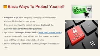 • Always use https while navigating through your admin area (if
you have SSL installed on your server.
• If you want (and have the option), consider deleting all the
customer credit card details after purchases.
• Sign up with a managed firewall service (www.able-commerce.com)
these services usually come with an icon that you can put in your
store and they have been known to boost sales.
• Choose a shopping cart that can blacklist (block) IP addresses and
users.
Basic Ways To Protect Yourself
 