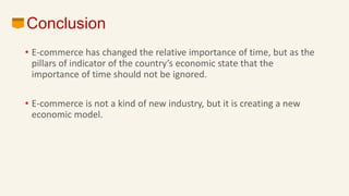 Conclusion
• E-commerce has changed the relative importance of time, but as the
pillars of indicator of the country’s economic state that the
importance of time should not be ignored.
• E-commerce is not a kind of new industry, but it is creating a new
economic model.
 