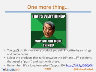 One more thing…




• You can’t do this for every product you sell. Prioritize by rankings
  and conversions.
• Select the products that rank between the 10th and 15th positions
  that need a “push”, and start with those.
• Remember: It’s a long term play! Zappos 50K http://bit.ly/OBQX5h
                               #sdseo                 @MoniqueTheGeek
 