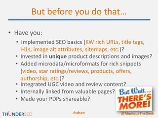 But before you do that…

• Have you:
  • Implemented SEO basics (KW rich URLs, title tags,
    H1s, image alt attributes, sitemaps, etc.)?
  • Invested in unique product descriptions and images?
  • Added microdata/microformats for rich snippets
    (video, star ratings/reviews, products, offers,
    authorship, etc.)?
  • Integrated UGC video and review content?
  • Internally linked from valuable pages?
  • Made your PDPs shareable?

                        #sdseo            @MoniqueTheGeek
 
