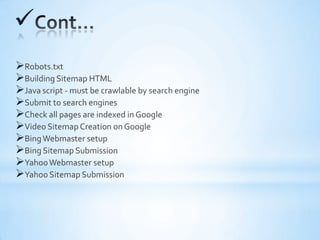 
Robots.txt
Building Sitemap HTML
Java script - must be crawlable by search engine
Submit to search engines
Check all pages are indexed in Google
Video Sitemap Creation on Google
BingWebmaster setup
Bing Sitemap Submission
YahooWebmaster setup
Yahoo Sitemap Submission
 