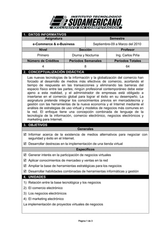 1. DATOS INFORMATIVOS
           Asignatura                                          Semestre
      e-Commerce & e-Business                        Septiembre-09 a Marzo del 2010
          Nivel                      Sección                          Profesor
         Primero                 Diurna y Nocturna                 Ing. Carlos Piña
  Número de Créditos           Períodos Semanales                 Períodos Totales
            4                             8                               64
2. CONCEPTUALIZACIÓN DIDÁCTICA
  Las nuevas tecnologías de la información y la globalización del comercio han
  forzado al desarrollo de medios más efectivos de comercio, acortando el
  tiempo de respuesta en las transacciones y eliminando las barreras del
  espacio físico entre las partes; ningún profesional contemporáneo debe estar
  ajeno a esta realidad, y el administrador de empresas está obligado a
  insertarse en el comercio global para lograr el éxito en su desempeño. La
  asignatura pretende integrar los conocimientos previos en mercadotecnia y
  gestión con las herramientas de la nueva economía y el Internet mediante el
  análisis de estrategias de uso virtual y modelos de negocios más comunes en
  la red. El enfoque tiene una concepción combinada de lenguaje de la
  tecnología de la información, comercio electrónico, negocios electrónicos y
  marketing para Internet.
3. OBJETIVOS
                                    Generales
   Informar acerca de la existencia de medios alternativos para negociar con
   seguridad y éxito en el Internet.
   Desarrollar destrezas en la implementación de una tienda virtual
                                    Específicos
   Generar interés en la participación de negocios virtuales
   Aplicar conocimientos de mercadeo y ventas en la red
   Ampliar la base de herramientas estratégicas para los negocios
   Desarrollar habilidades combinadas de herramientas informáticas y gestión
4. UNIDADES
1) Relación entre la base tecnológica y los negocios
2) El comercio electrónico
3) Los negocios electrónicos
4) El marketing electrónico
La implementación de proyectos virtuales de negocios



                                     Página 1 de 3
 