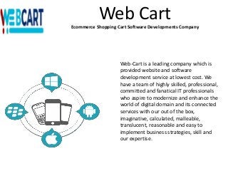 Web Cart
Ecommerce Shopping Cart Software Developments Company
Web-Cart is a leading company which is
provided website and software
development service at lowest cost. We
have a team of highly skilled, professional,
committed and fanatical IT professionals
who aspire to modernize and enhance the
world of digital domain and its connected
services with our out of the box,
imaginative, calculated, malleable,
translucent, reasonable and easy to
implement business strategies, skill and
our expertise.
 
