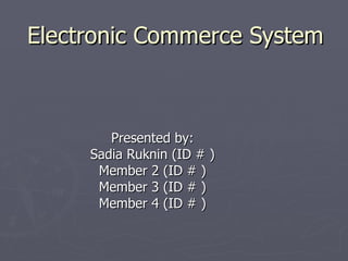 Electronic Commerce System Presented by: Sadia Ruknin (ID # ) Member 2 (ID # ) Member 3 (ID # ) Member 4 (ID # ) 