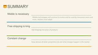 28 SUMMARY 
Free shipping is king 
Add Shipping into price of products 
Constant change 
Keep abreast of what competitors do and what changes happen in the market 
Mobile is necessary 
Mobile technologies will continue to evolve and be used by consumers more and 
more, retailers must adapt 
 