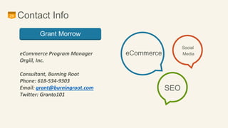 29 Contact Info 
eCommerce 
Social 
Media 
SEO 
Grant Morrow 
eCommerce Program Manager 
Orgill, Inc. 
Consultant, Burning Root 
Phone: 618-534-9303 
Email: grant@burningroot.com 
Twitter: Granto101 
 