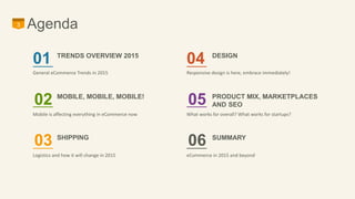 3 Agenda 
01 TRENDS OVERVIEW 2015 
General eCommerce Trends in 2015 
02 MOBILE, MOBILE, MOBILE! 
Mobile is affecting everything in eCommerce now 
03 SHIPPING 
Logistics and how it will change in 2015 
DESIGN 04 
Responsive design is here, embrace immediately! 
PRODUCT MIX, MARKETPLACES 
AND SEO 05 
What works for overall? What works for startups? 
SUMMARY 06 
eCommerce in 2015 and beyond 
 