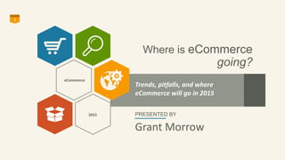 Where is eCommerce 
going? 
1 
Trends, pitfalls, and where 
eCommerce will go in 2015 
PRESENTED BY 
Grant Morrow 
eCommer...