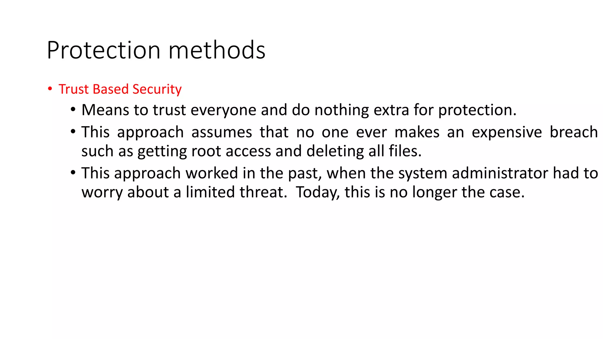 Protection methods
• Trust Based Security
• Means to trust everyone and do nothing extra for protection.
• This approach assumes that no one ever makes an expensive breach
such as getting root access and deleting all files.
• This approach worked in the past, when the system administrator had to
worry about a limited threat. Today, this is no longer the case.
 