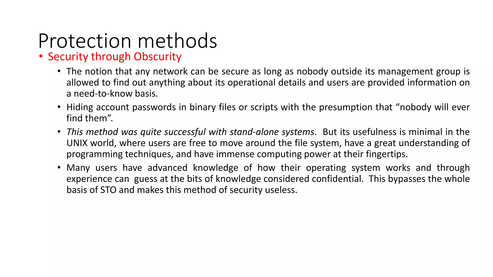 Protection methods
• Security through Obscurity
• The notion that any network can be secure as long as nobody outside its management group is
allowed to find out anything about its operational details and users are provided information on
a need-to-know basis.
• Hiding account passwords in binary files or scripts with the presumption that “nobody will ever
find them”.
• This method was quite successful with stand-alone systems. But its usefulness is minimal in the
UNIX world, where users are free to move around the file system, have a great understanding of
programming techniques, and have immense computing power at their fingertips.
• Many users have advanced knowledge of how their operating system works and through
experience can guess at the bits of knowledge considered confidential. This bypasses the whole
basis of STO and makes this method of security useless.
 