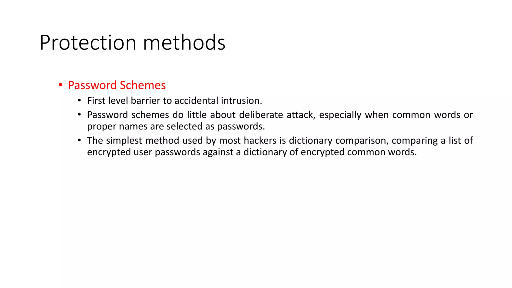 Protection methods
• Password Schemes
• First level barrier to accidental intrusion.
• Password schemes do little about deliberate attack, especially when common words or
proper names are selected as passwords.
• The simplest method used by most hackers is dictionary comparison, comparing a list of
encrypted user passwords against a dictionary of encrypted common words.
 