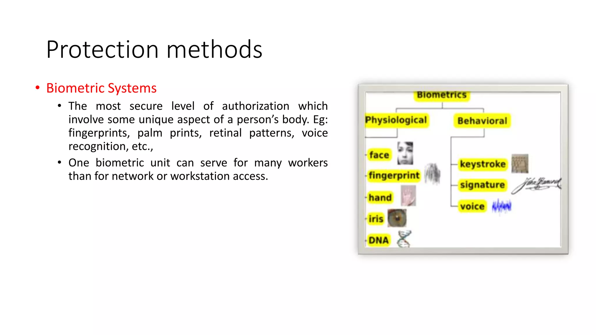 Protection methods
• Biometric Systems
• The most secure level of authorization which
involve some unique aspect of a person’s body. Eg:
fingerprints, palm prints, retinal patterns, voice
recognition, etc.,
• One biometric unit can serve for many workers
than for network or workstation access.
 