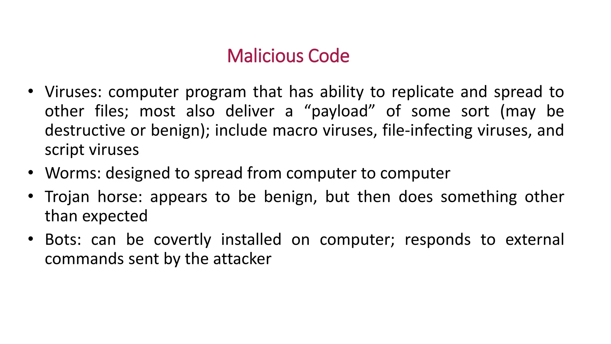 Malicious Code
• Viruses: computer program that has ability to replicate and spread to
other files; most also deliver a “payload” of some sort (may be
destructive or benign); include macro viruses, file-infecting viruses, and
script viruses
• Worms: designed to spread from computer to computer
• Trojan horse: appears to be benign, but then does something other
than expected
• Bots: can be covertly installed on computer; responds to external
commands sent by the attacker
 