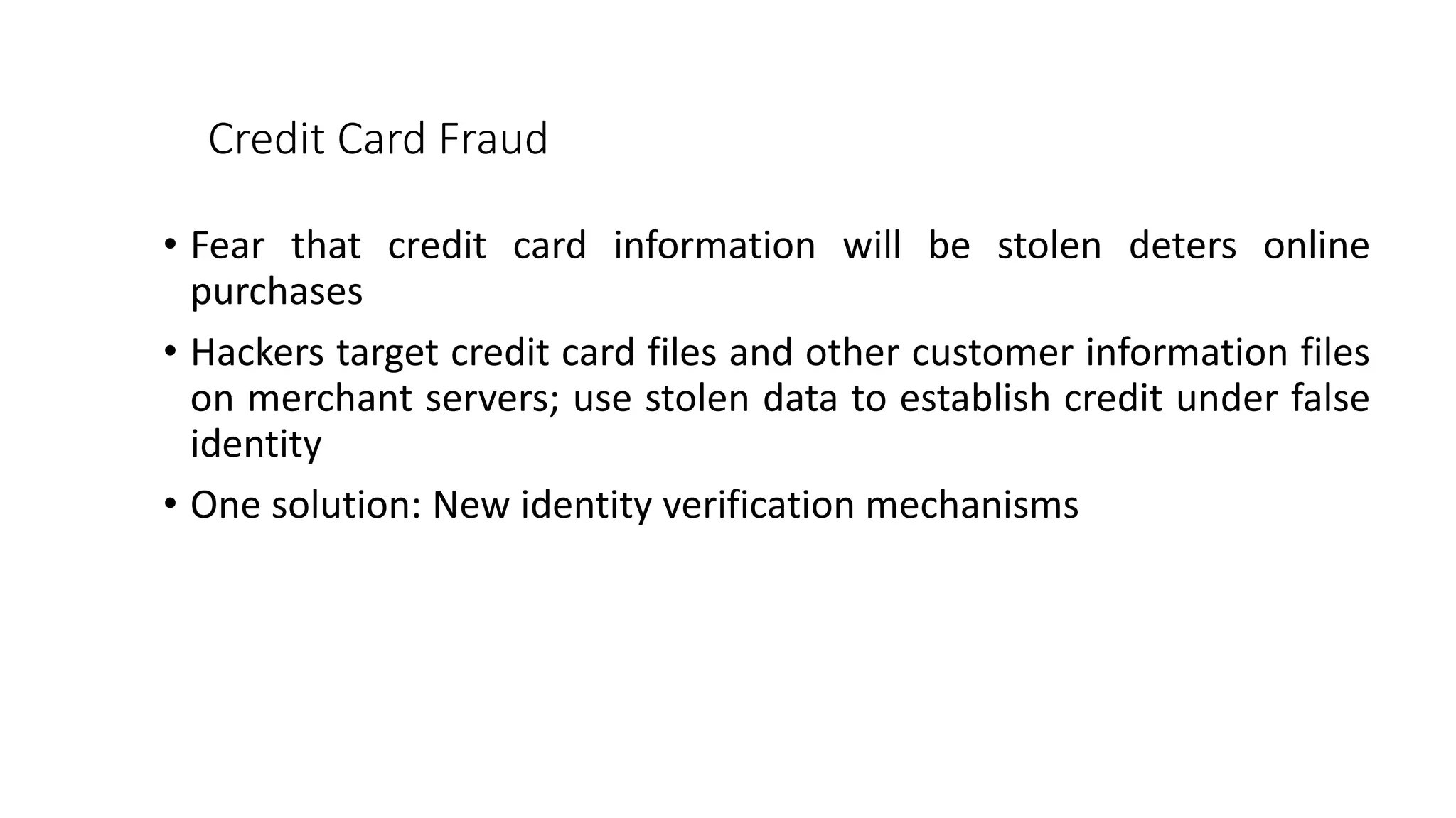 Credit Card Fraud
• Fear that credit card information will be stolen deters online
purchases
• Hackers target credit card files and other customer information files
on merchant servers; use stolen data to establish credit under false
identity
• One solution: New identity verification mechanisms
 