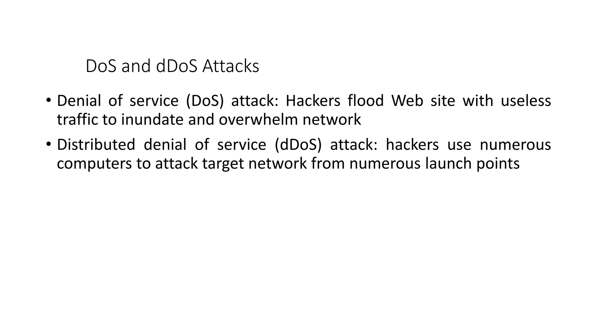 DoS and dDoS Attacks
• Denial of service (DoS) attack: Hackers flood Web site with useless
traffic to inundate and overwhelm network
• Distributed denial of service (dDoS) attack: hackers use numerous
computers to attack target network from numerous launch points
 
