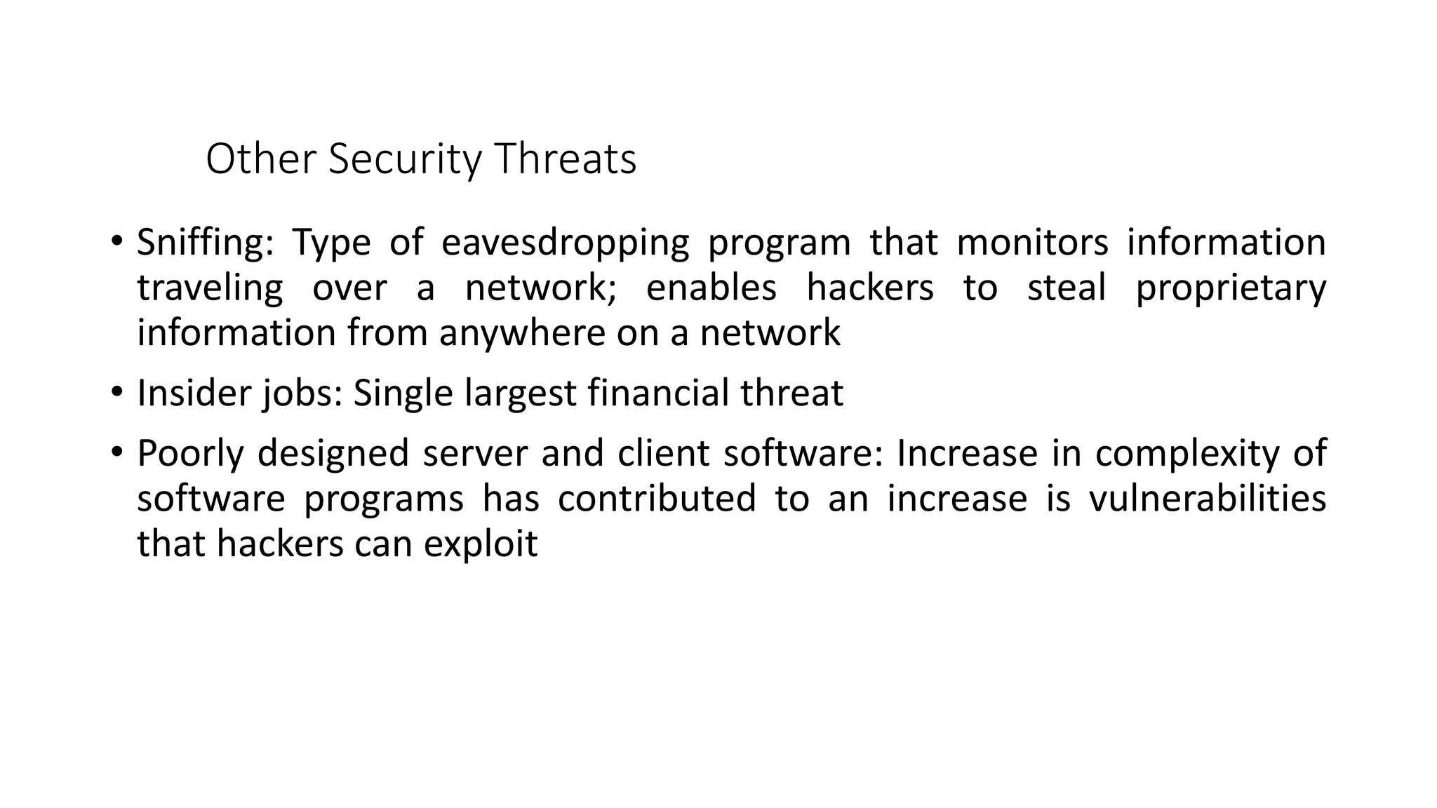 Other Security Threats
• Sniffing: Type of eavesdropping program that monitors information
traveling over a network; enables hackers to steal proprietary
information from anywhere on a network
• Insider jobs: Single largest financial threat
• Poorly designed server and client software: Increase in complexity of
software programs has contributed to an increase is vulnerabilities
that hackers can exploit
 