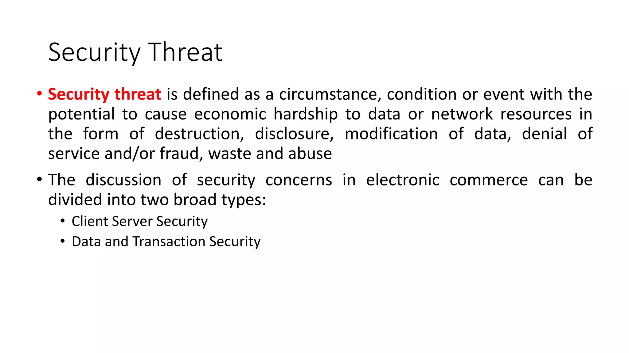 Security Threat
• Security threat is defined as a circumstance, condition or event with the
potential to cause economic hardship to data or network resources in
the form of destruction, disclosure, modification of data, denial of
service and/or fraud, waste and abuse
• The discussion of security concerns in electronic commerce can be
divided into two broad types:
• Client Server Security
• Data and Transaction Security
 
